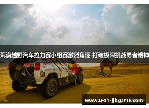 荒漠越野汽车拉力赛小组赛激烈角逐 打破极限挑战勇者精神