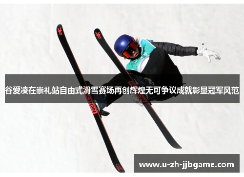 谷爱凌在崇礼站自由式滑雪赛场再创辉煌无可争议成就彰显冠军风范