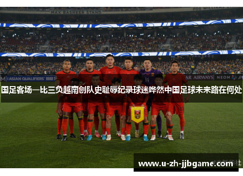 国足客场一比三负越南创队史耻辱纪录球迷哗然中国足球未来路在何处 国足客场一比三负越南创队史耻辱纪录球迷哗然中国足球未来路在何处