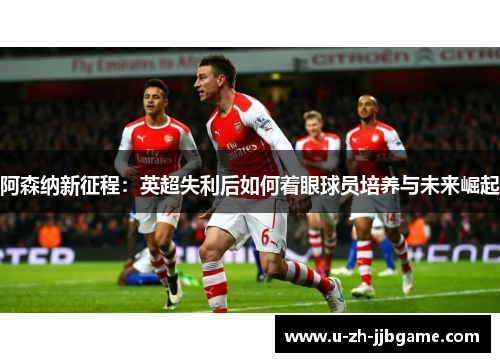 阿森纳新征程：英超失利后如何着眼球员培养与未来崛起