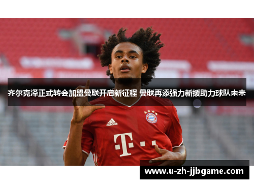 齐尔克泽正式转会加盟曼联开启新征程 曼联再添强力新援助力球队未来